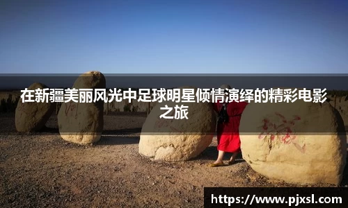 在新疆美丽风光中足球明星倾情演绎的精彩电影之旅
