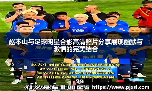 赵本山与足球明星合影高清照片分享展现幽默与激情的完美结合